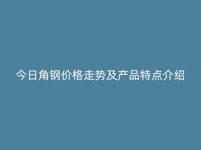 今日角钢价格走势及产品特点介绍