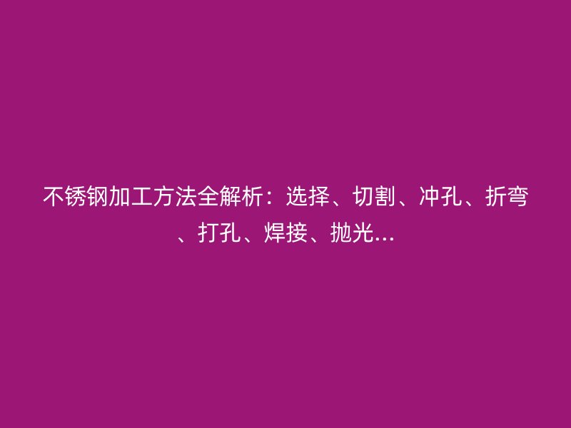 不锈钢加工方法全解析：选择、切割、冲孔、折弯、打孔、焊接、抛光...