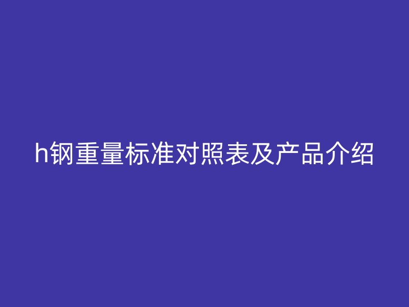 h钢重量标准对照表及产品介绍
