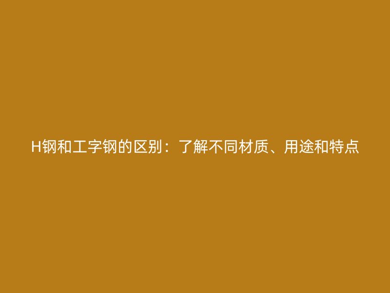 H钢和工字钢的区别：了解不同材质、用途和特点