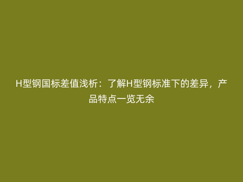 H型钢国标差值浅析：了解H型钢标准下的差异，产品特点一览无余