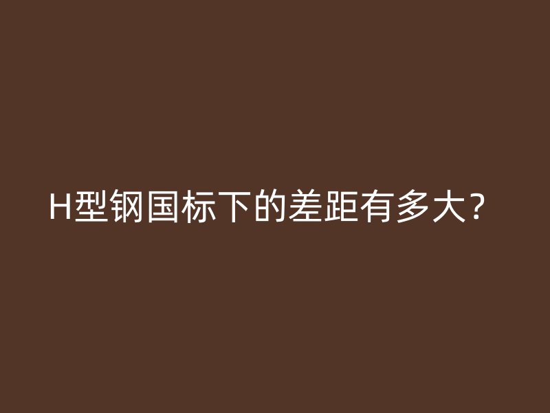 H型钢国标下的差距有多大？