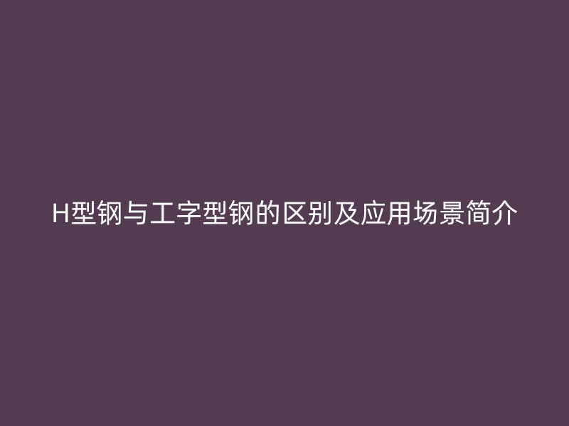 H型钢与工字型钢的区别及应用场景简介