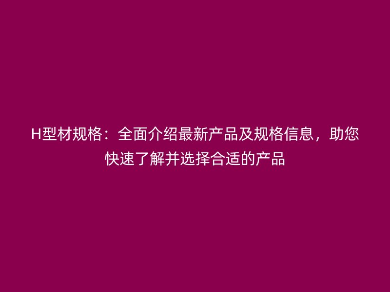 H型材规格：全面介绍最新产品及规格信息，助您快速了解并选择合适的产品