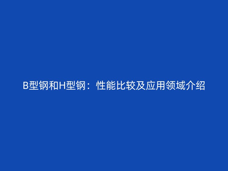 B型钢和H型钢：性能比较及应用领域介绍