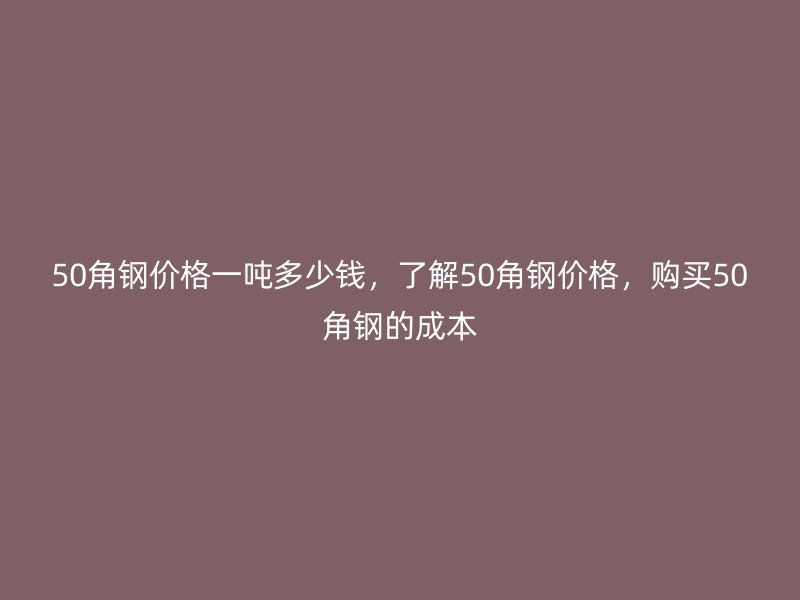 50角钢价格一吨多少钱，了解50角钢价格，购买50角钢的成本