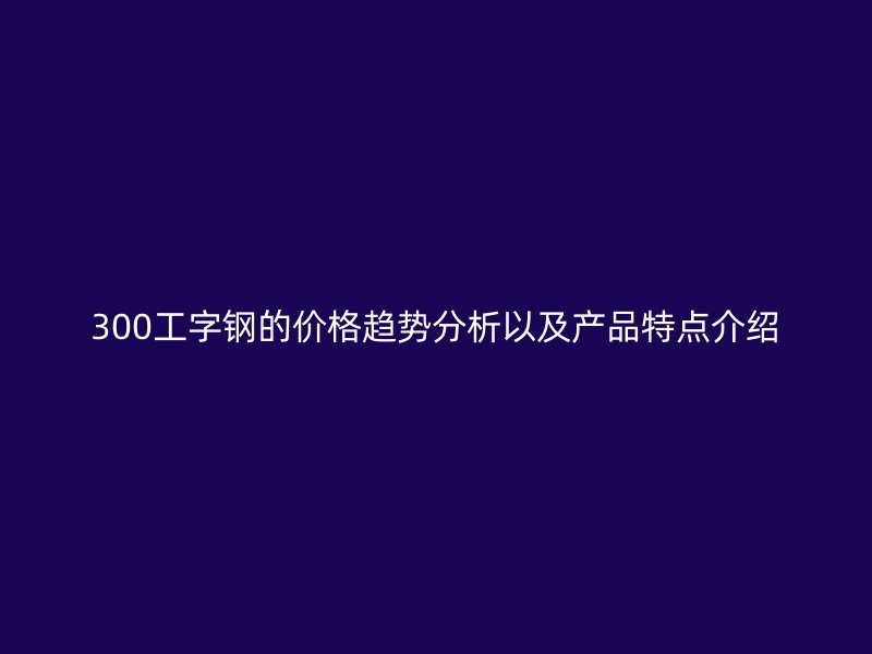 300工字钢的价格趋势分析以及产品特点介绍