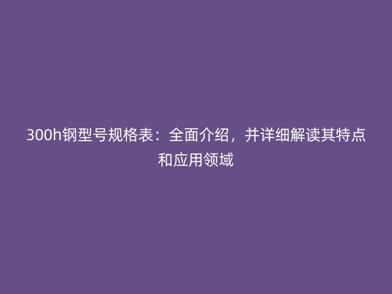 300h钢型号规格表：全面介绍，并详细解读其特点和应用领域