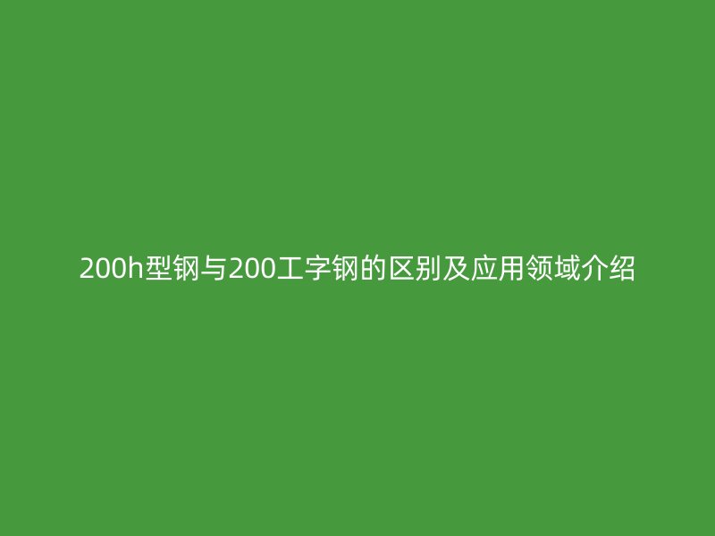 200h型钢与200工字钢的区别及应用领域介绍