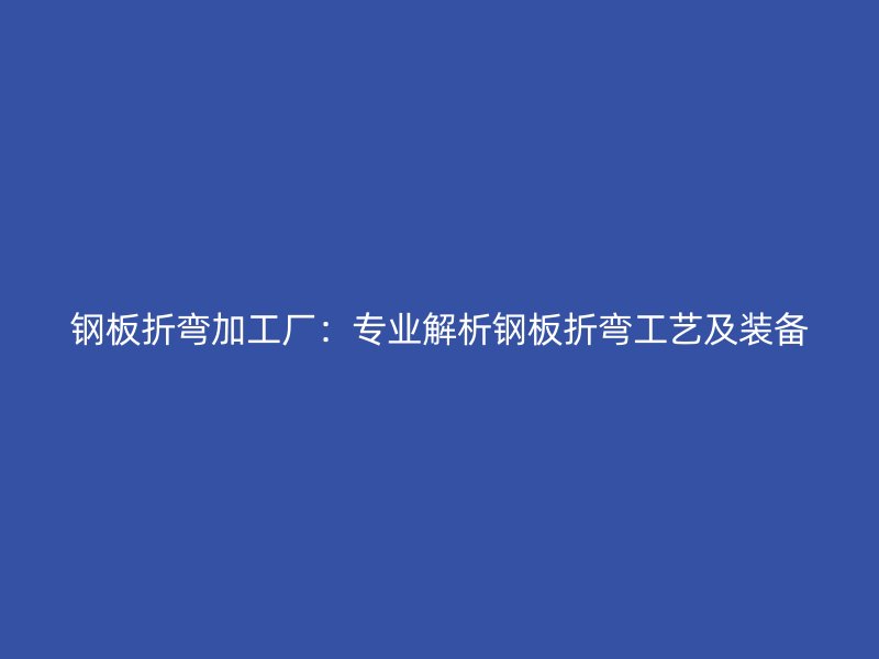 钢板折弯加工厂：专业解析钢板折弯工艺及装备