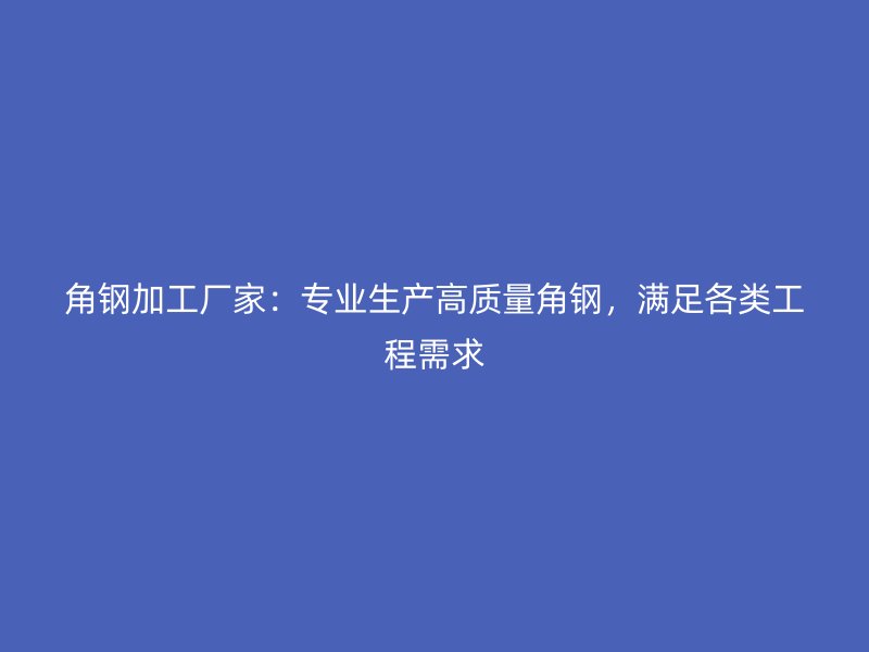角钢加工厂家：专业生产高质量角钢，满足各类工程需求