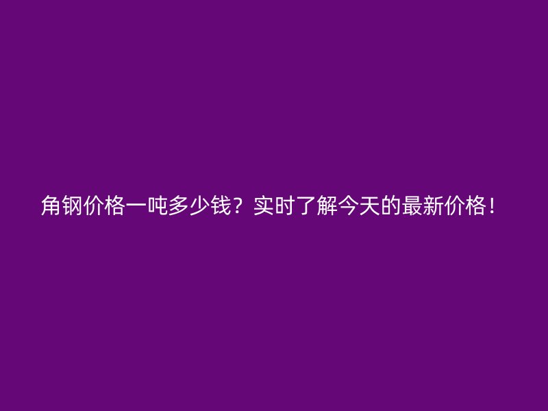 角钢价格一吨多少钱？实时了解今天的最新价格！