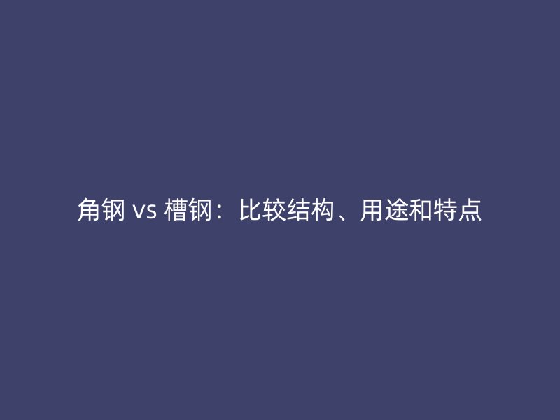 角钢 vs 槽钢：比较结构、用途和特点