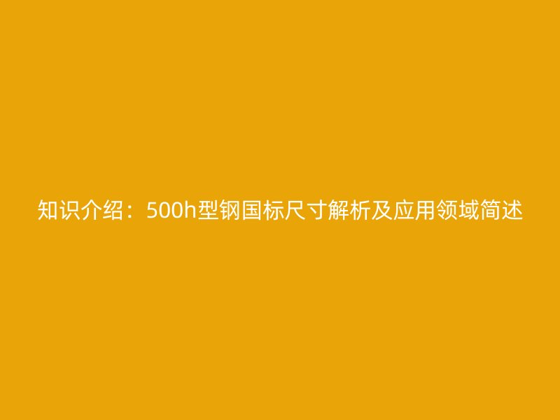 知识介绍：500h型钢国标尺寸解析及应用领域简述