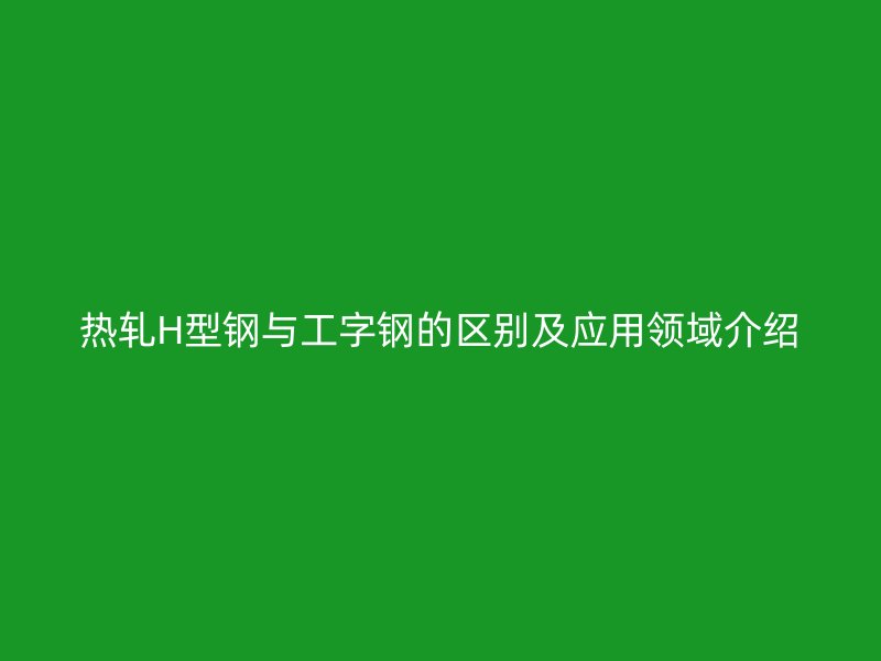 热轧H型钢与工字钢的区别及应用领域介绍