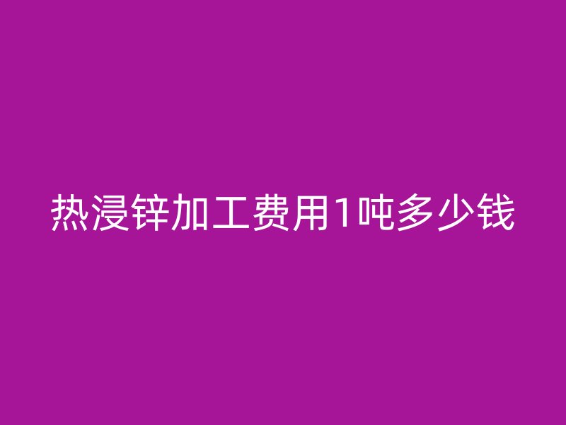 热浸锌加工费用1吨多少钱