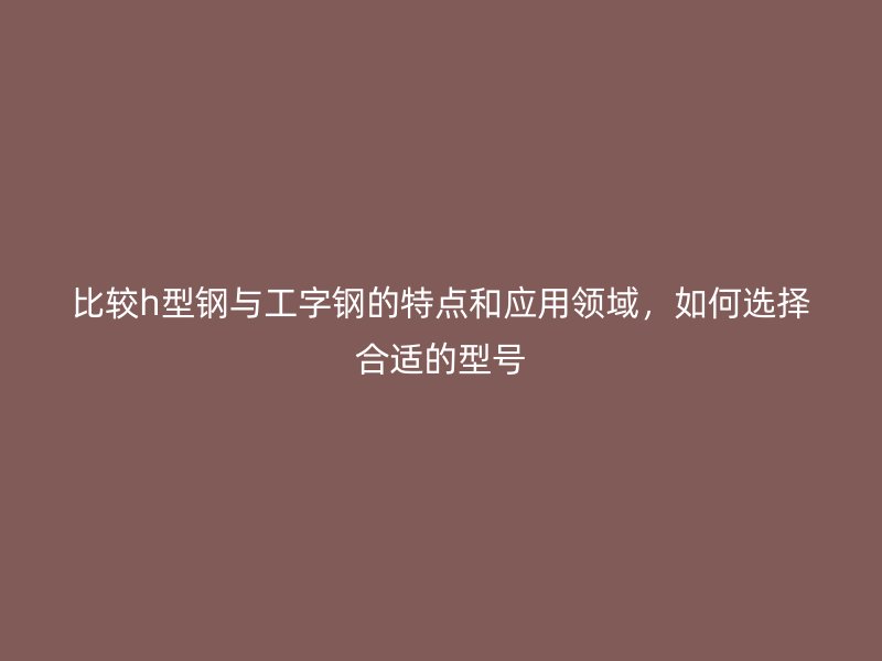比较h型钢与工字钢的特点和应用领域，如何选择合适的型号