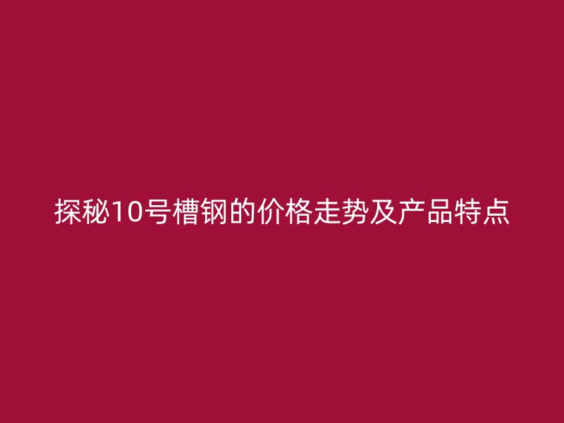 探秘10号槽钢的价格走势及产品特点