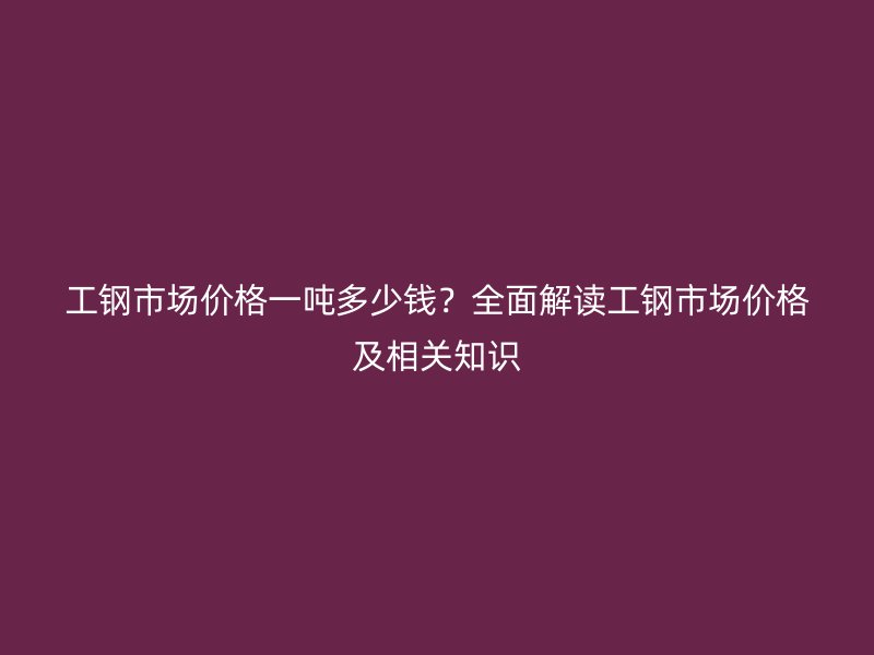 工钢市场价格一吨多少钱？全面解读工钢市场价格及相关知识