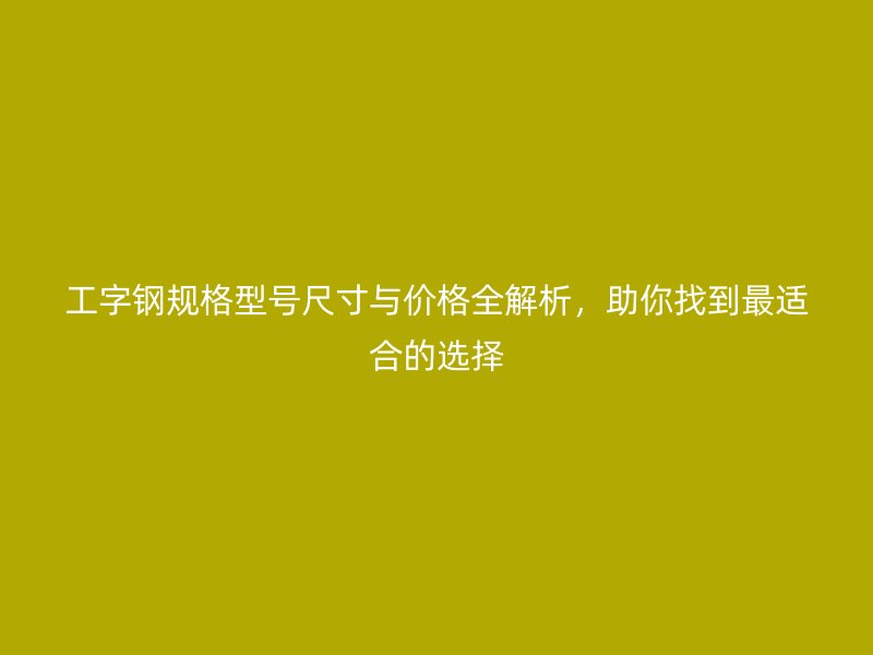 工字钢规格型号尺寸与价格全解析，助你找到最适合的选择