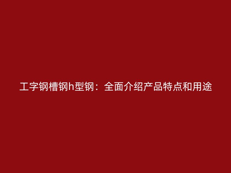 工字钢槽钢h型钢：全面介绍产品特点和用途
