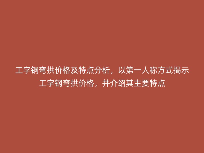 工字钢弯拱价格及特点分析，以第一人称方式揭示工字钢弯拱价格，并介绍其主要特点