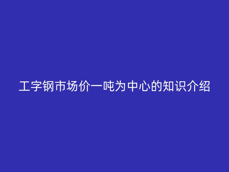 工字钢市场价一吨为中心的知识介绍