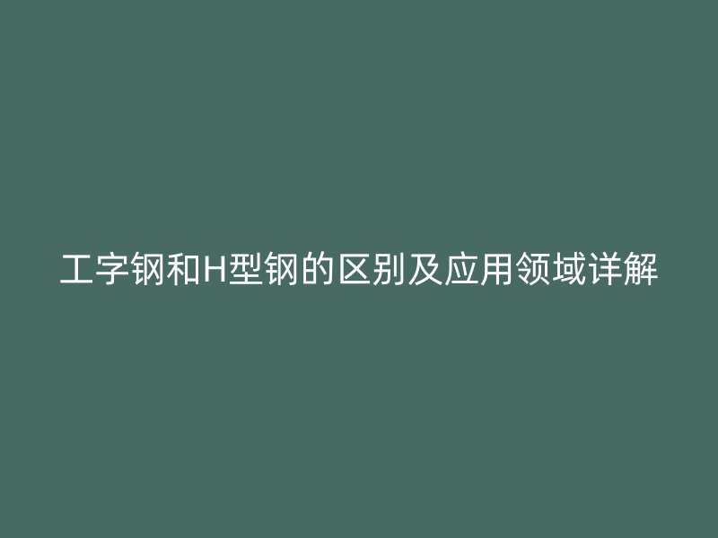 工字钢和H型钢的区别及应用领域详解