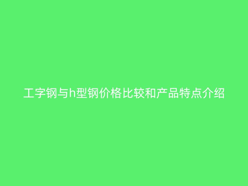 工字钢与h型钢价格比较和产品特点介绍