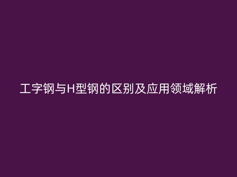 工字钢与H型钢的区别及应用领域解析