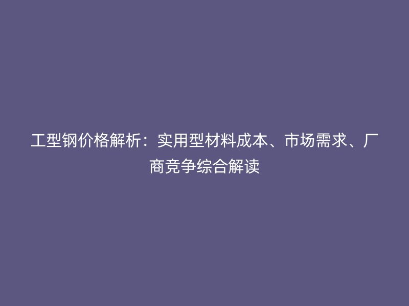 工型钢价格解析：实用型材料成本、市场需求、厂商竞争综合解读