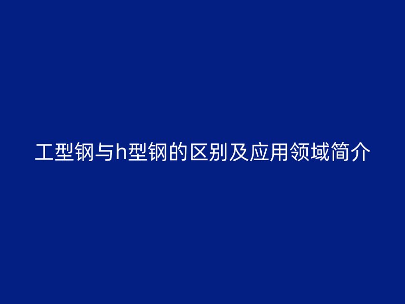 工型钢与h型钢的区别及应用领域简介