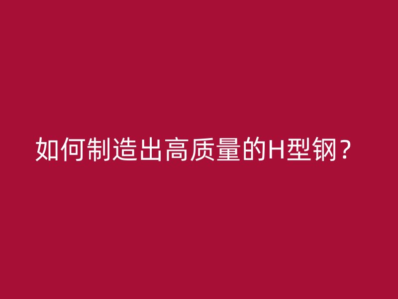如何制造出高质量的H型钢？