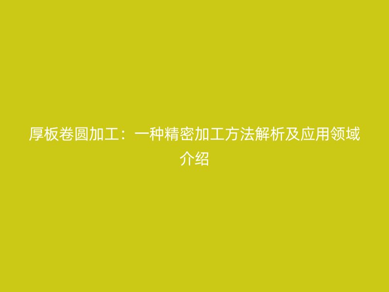 厚板卷圆加工：一种精密加工方法解析及应用领域介绍