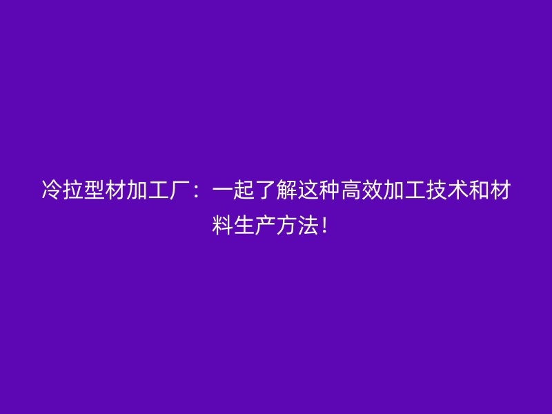 冷拉型材加工厂：一起了解这种高效加工技术和材料生产方法！