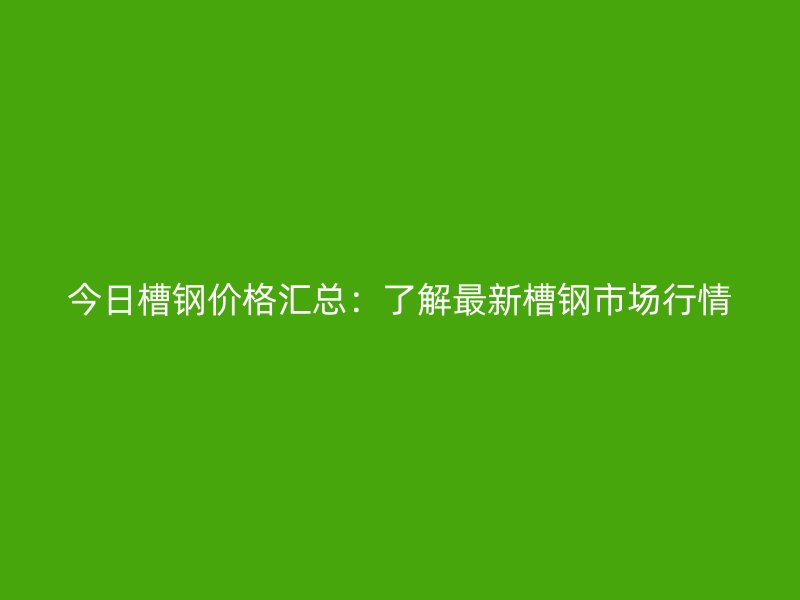 今日槽钢价格汇总：了解最新槽钢市场行情
