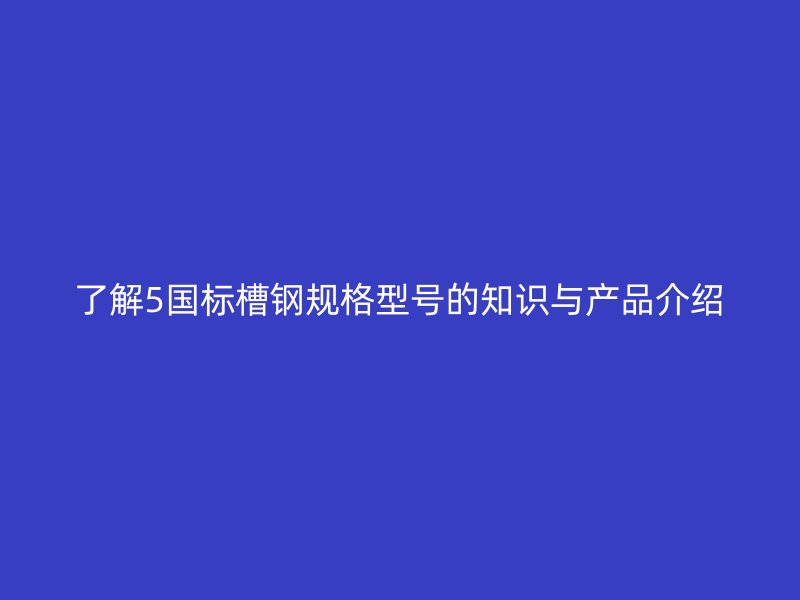 了解5国标槽钢规格型号的知识与产品介绍