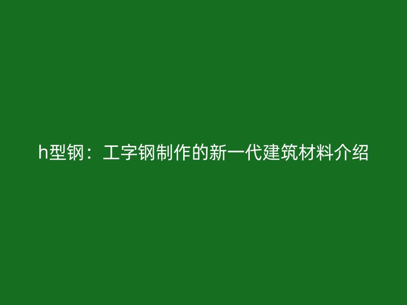 h型钢：工字钢制作的新一代建筑材料介绍