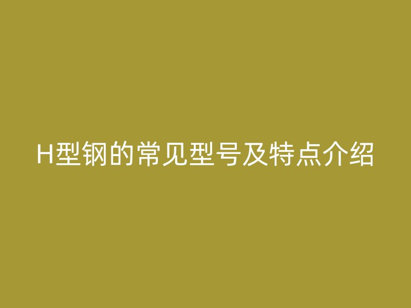 H型钢的常见型号及特点介绍