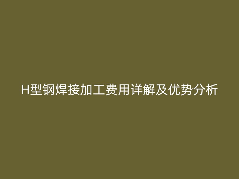 H型钢焊接加工费用详解及优势分析