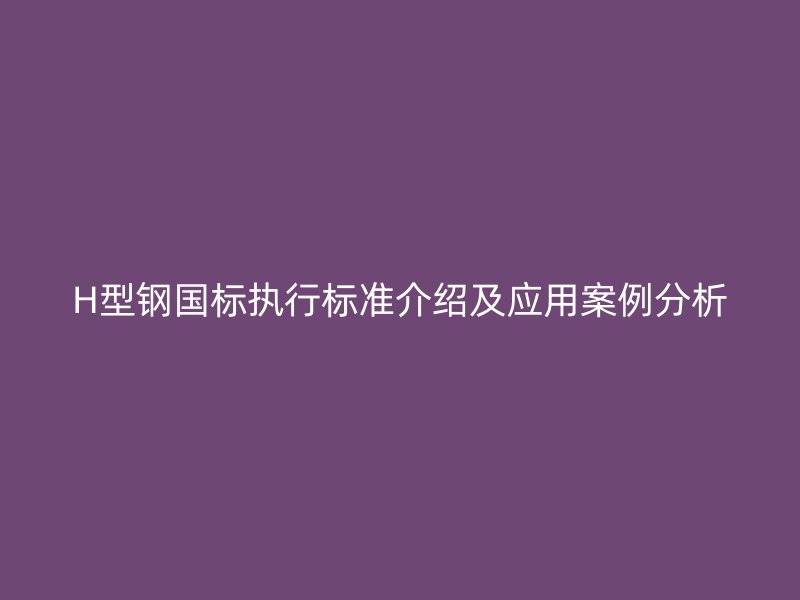 H型钢国标执行标准介绍及应用案例分析