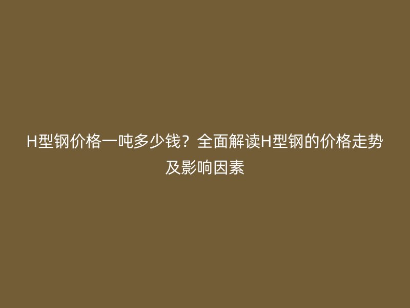 H型钢价格一吨多少钱？全面解读H型钢的价格走势及影响因素
