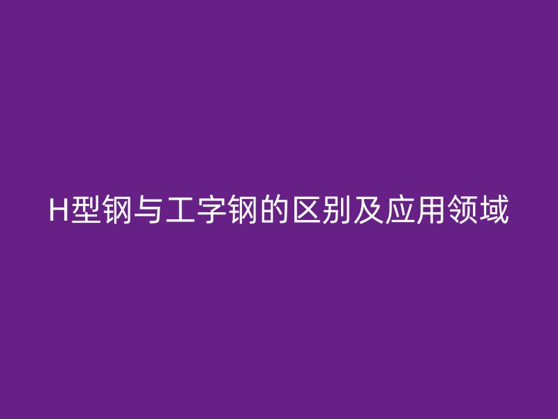 H型钢与工字钢的区别及应用领域