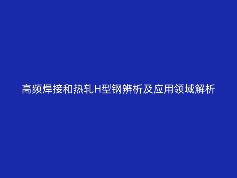 高频焊接和热轧H型钢辨析及应用领域解析