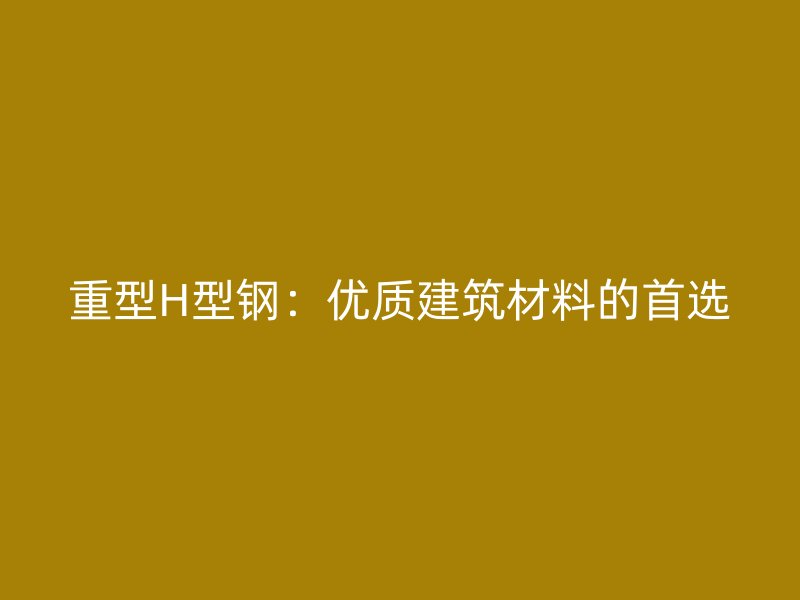 重型H型钢:优质建筑材料的首选