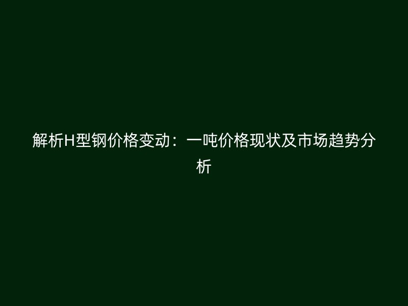 解析H型钢价格变动:一吨价格现状及市场趋势分析