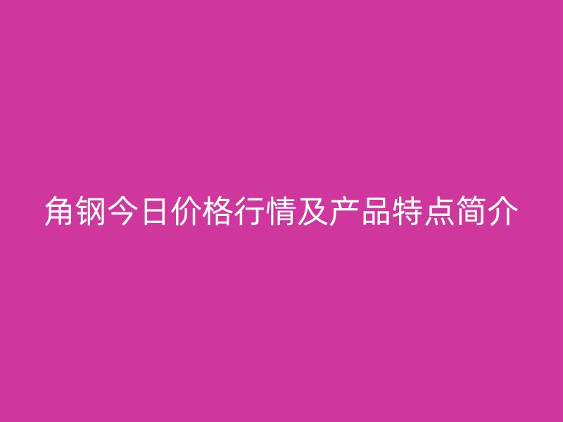 角钢今日价格行情及产品特点简介