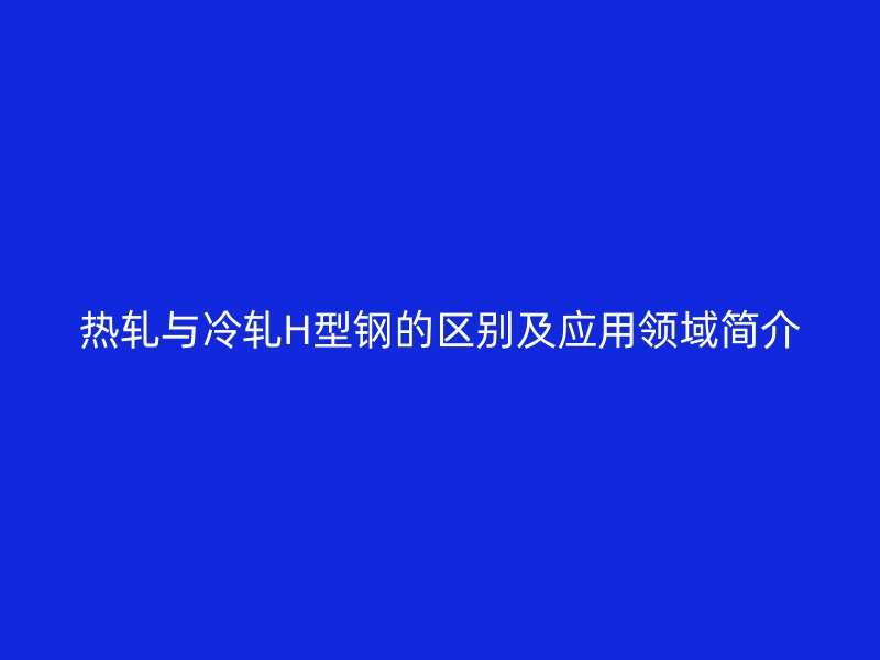 热轧与冷轧H型钢的区别及应用领域简介