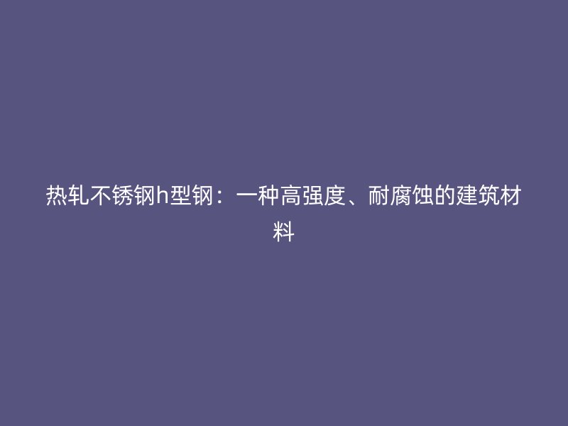热轧不锈钢h型钢:一种高强度、耐腐蚀的建筑材料