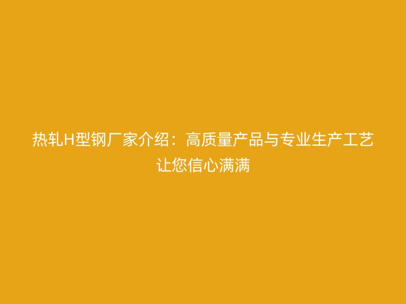 热轧H型钢厂家介绍:高质量产品与专业生产工艺让您信心满满